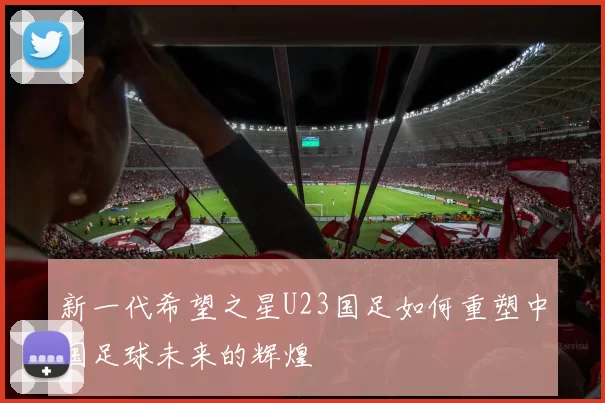 新一代希望之星U23国足如何重塑中国足球未来的辉煌