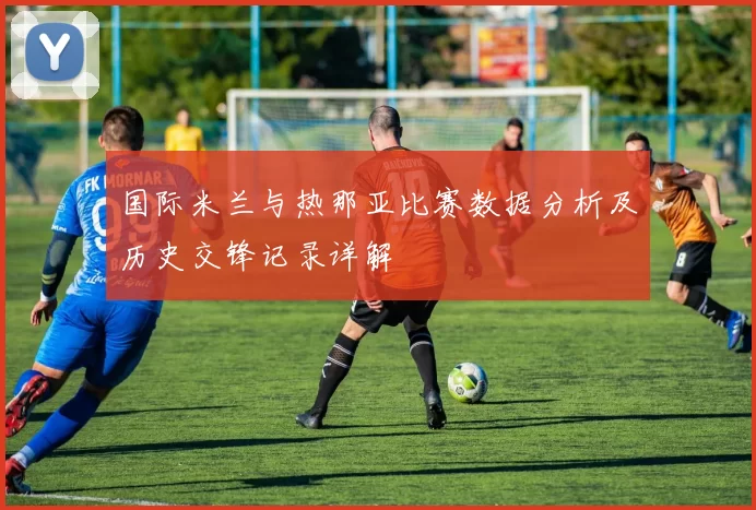 国际米兰与热那亚比赛数据分析及历史交锋记录详解