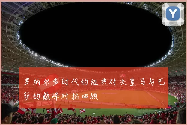 罗纳尔多时代的经典对决皇马与巴萨的巅峰对抗回顾
