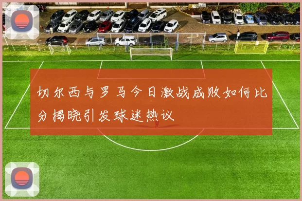切尔西与罗马今日激战成败如何比分揭晓引发球迷热议
